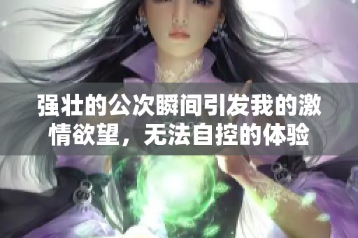 强壮的公次瞬间引发我的激情欲望，无法自控的体验