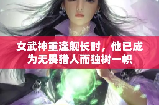 女武神重逢舰长时，他已成为无畏猎人而独树一帜