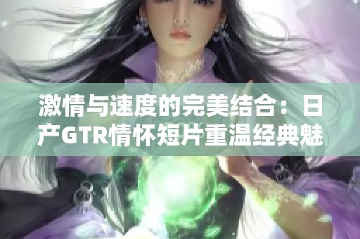 激情与速度的完美结合：日产GTR情怀短片重温经典魅力