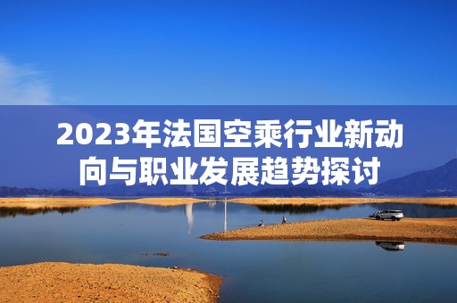 2023年法国空乘行业新动向与职业发展趋势探讨