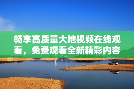 畅享高质量大地视频在线观看，免费观看全新精彩内容