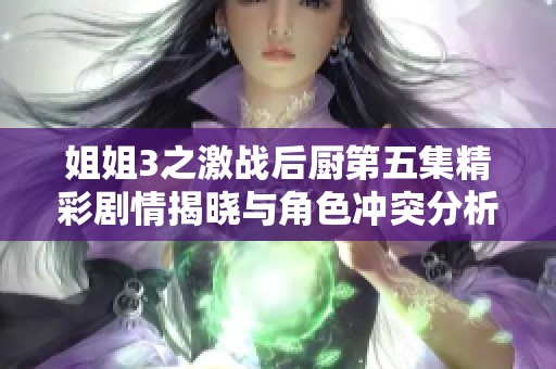 姐姐3之激战后厨第五集精彩剧情揭晓与角色冲突分析