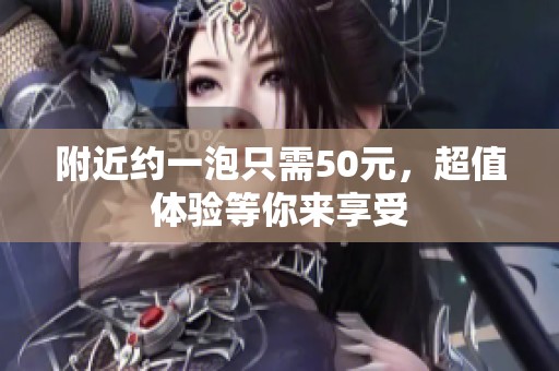 附近约一泡只需50元，超值体验等你来享受