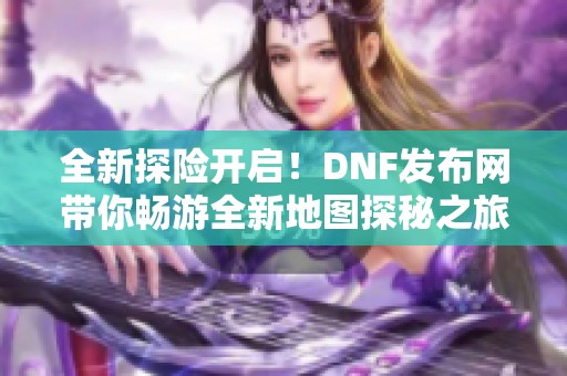 全新探险开启！DNF发布网带你畅游全新地图探秘之旅