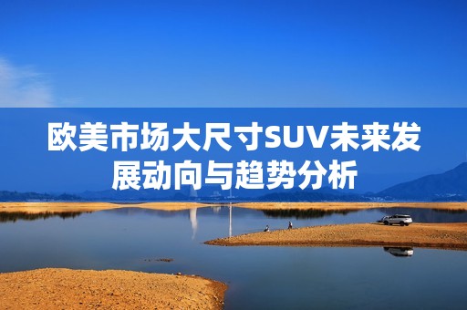 欧美市场大尺寸SUV未来发展动向与趋势分析