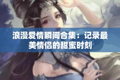 浪漫爱情瞬间合集：记录最美情侣的甜蜜时刻