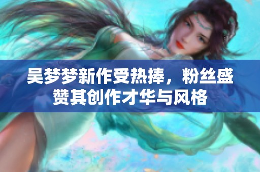 吴梦梦新作受热捧，粉丝盛赞其创作才华与风格