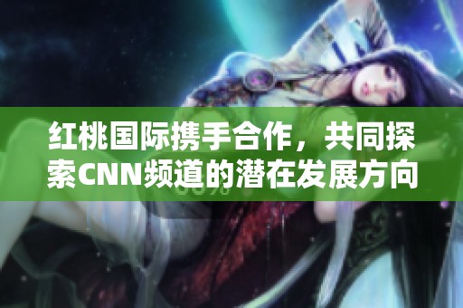 红桃国际携手合作，共同探索CNN频道的潜在发展方向