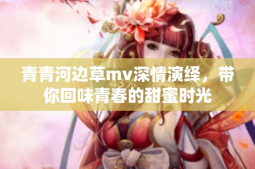 青青河边草mv深情演绎，带你回味青春的甜蜜时光