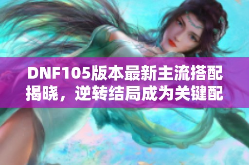 DNF105版本最新主流搭配揭晓，逆转结局成为关键配件及装备来源一览