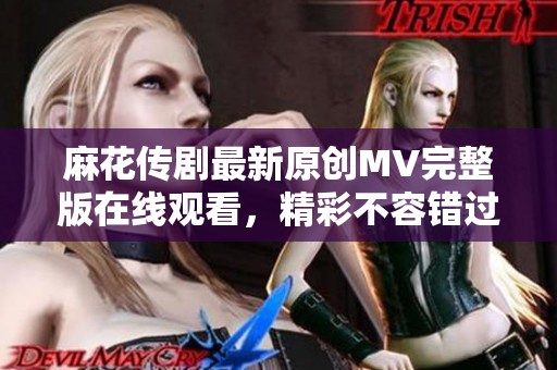 麻花传剧最新原创MV完整版在线观看，精彩不容错过！