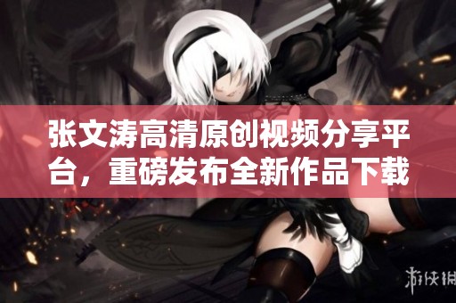 张文涛高清原创视频分享平台，重磅发布全新作品下载权利