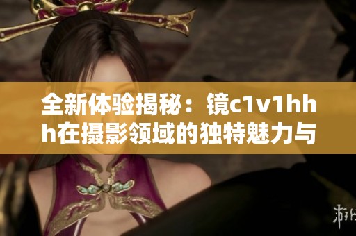 全新体验揭秘：镜c1v1hhh在摄影领域的独特魅力与优势