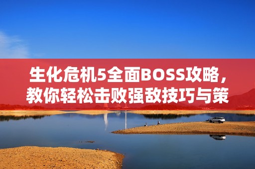 生化危机5全面BOSS攻略，教你轻松击败强敌技巧与策略