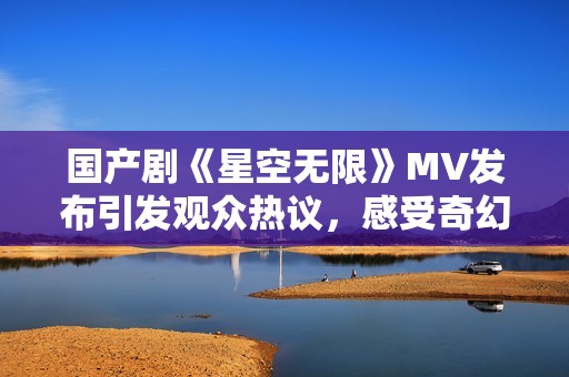 国产剧《星空无限》MV发布引发观众热议，感受奇幻星际之旅