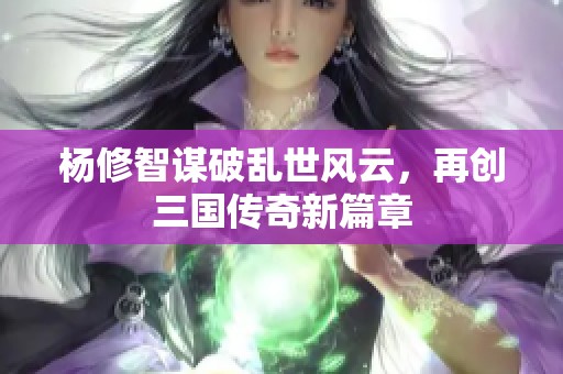 杨修智谋破乱世风云，再创三国传奇新篇章