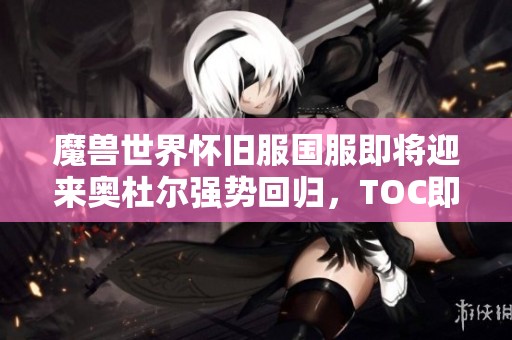 魔兽世界怀旧服国服即将迎来奥杜尔强势回归，TOC即将开放