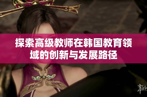 探索高级教师在韩国教育领域的创新与发展路径