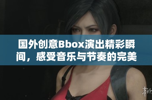 国外创意Bbox演出精彩瞬间，感受音乐与节奏的完美结合