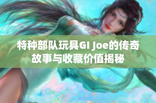 特种部队玩具GI Joe的传奇故事与收藏价值揭秘