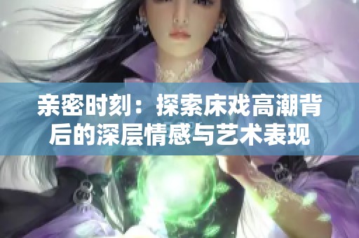 亲密时刻：探索床戏高潮背后的深层情感与艺术表现