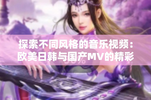 探索不同风格的音乐视频：欧美日韩与国产MV的精彩对比