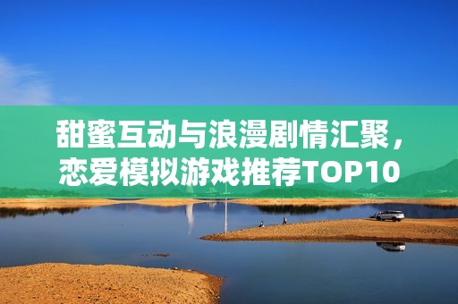 甜蜜互动与浪漫剧情汇聚，恋爱模拟游戏推荐TOP10解析