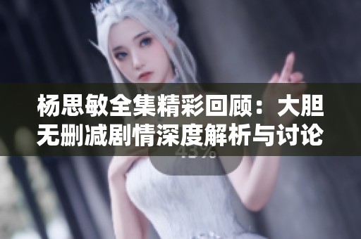 杨思敏全集精彩回顾：大胆无删减剧情深度解析与讨论