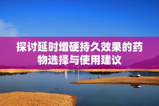 探讨延时增硬持久效果的药物选择与使用建议