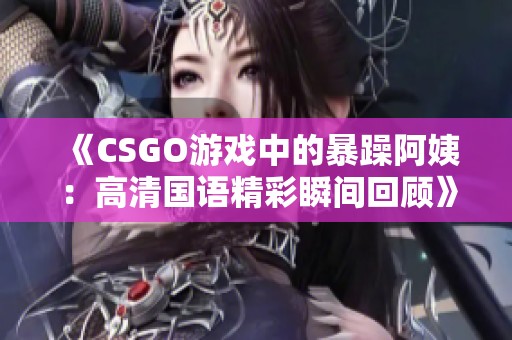 《CSGO游戏中的暴躁阿姨：高清国语精彩瞬间回顾》