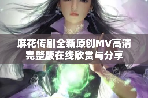 麻花传剧全新原创MV高清完整版在线欣赏与分享