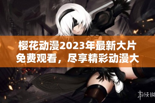 樱花动漫2023年最新大片免费观看，尽享精彩动漫大作