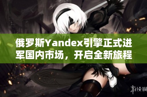 俄罗斯Yandex引擎正式进军国内市场，开启全新旅程