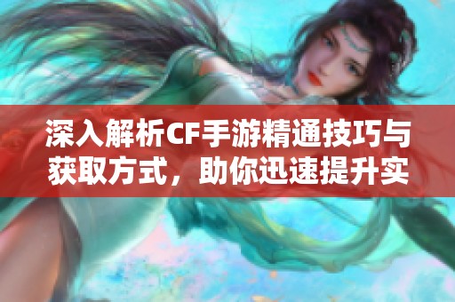 深入解析CF手游精通技巧与获取方式，助你迅速提升实力