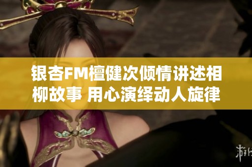 银杏FM檀健次倾情讲述相柳故事 用心演绎动人旋律