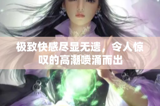 极致快感尽显无遗，令人惊叹的高潮喷涌而出