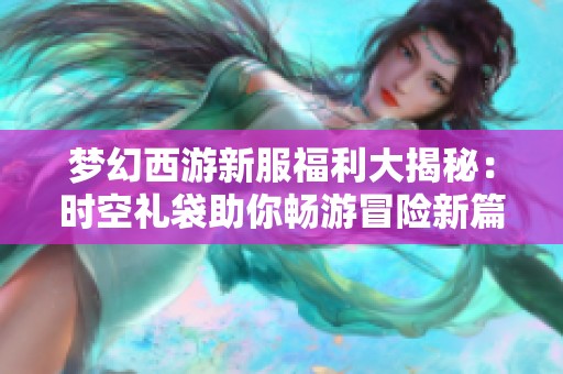 梦幻西游新服福利大揭秘：时空礼袋助你畅游冒险新篇章