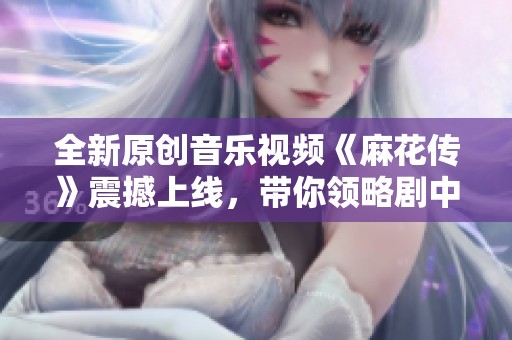 全新原创音乐视频《麻花传》震撼上线，带你领略剧中精彩瞬间