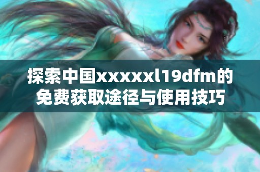 探索中国xxxxxl19dfm的免费获取途径与使用技巧