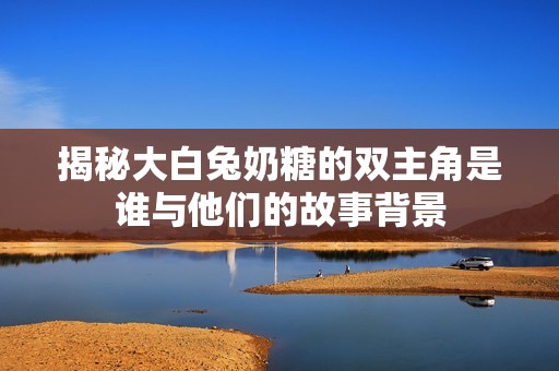 揭秘大白兔奶糖的双主角是谁与他们的故事背景