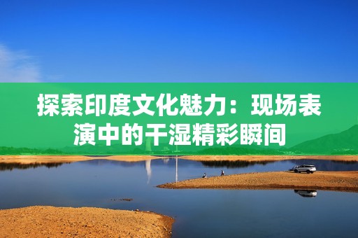 探索印度文化魅力：现场表演中的干湿精彩瞬间