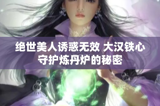 绝世美人诱惑无效 大汉铁心守护炼丹炉的秘密