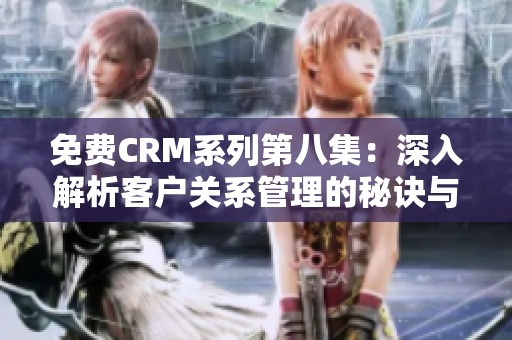 免费CRM系列第八集：深入解析客户关系管理的秘诀与技巧