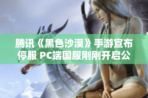 腾讯《黑色沙漠》手游宣布停服 PC端国服刚刚开启公测不久