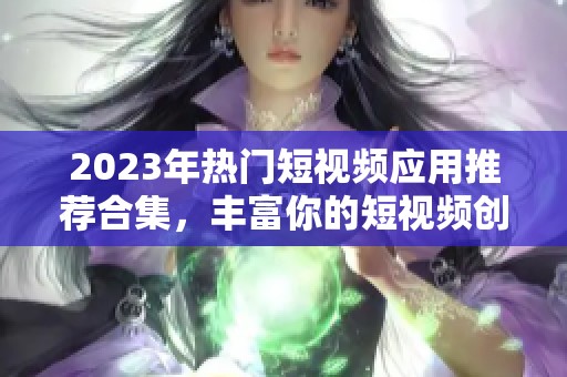 2023年热门短视频应用推荐合集，丰富你的短视频创作体验