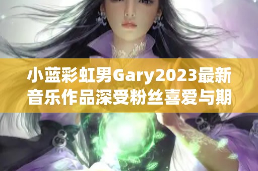 小蓝彩虹男Gary2023最新音乐作品深受粉丝喜爱与期待