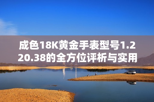 成色18K黄金手表型号1.220.38的全方位评析与实用指南