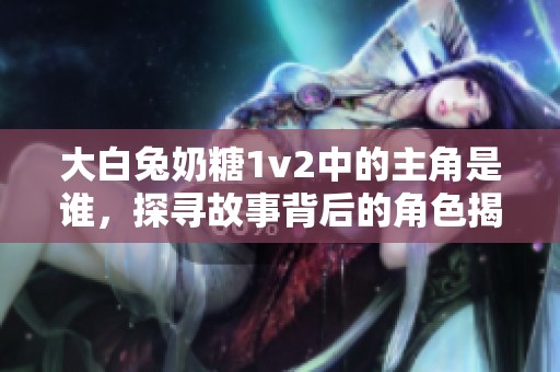 大白兔奶糖1v2中的主角是谁，探寻故事背后的角色揭秘