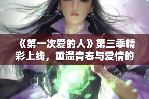 《第一次爱的人》第三季精彩上线，重温青春与爱情的故事