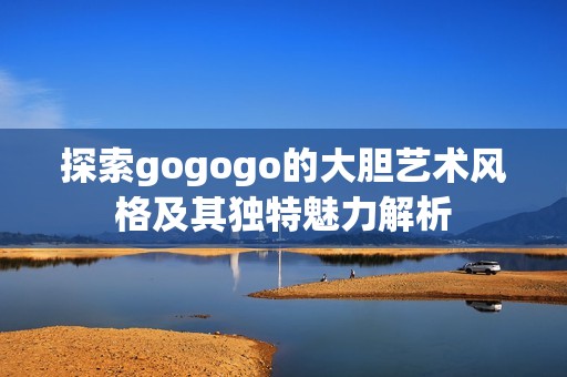 探索gogogo的大胆艺术风格及其独特魅力解析